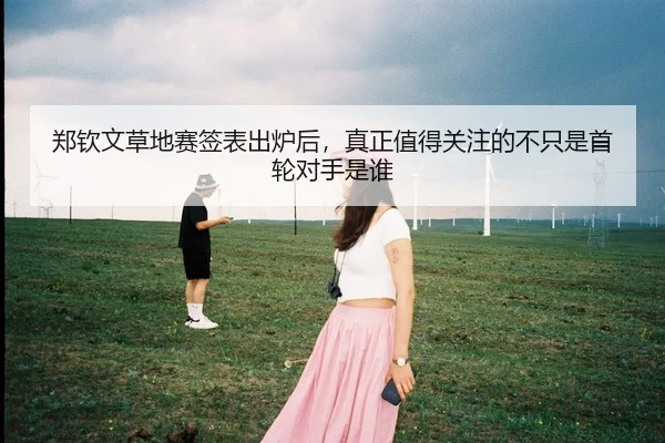郑钦文草地赛签表出炉后，真正值得关注的不只是首轮对手是谁