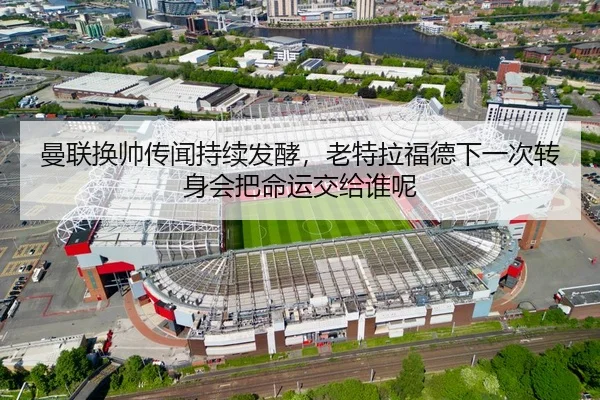 曼联换帅传闻持续发酵，老特拉福德下一次转身会把命运交给谁呢
