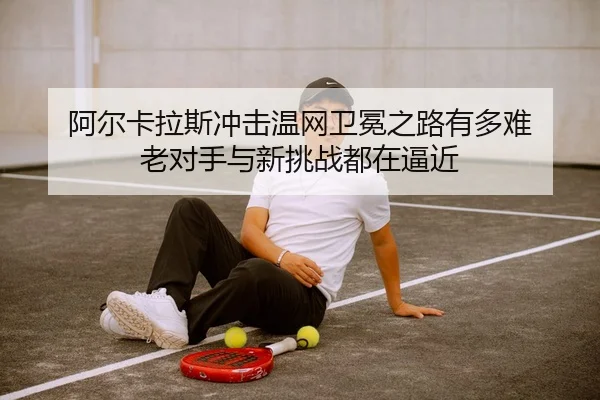 阿尔卡拉斯冲击温网卫冕之路有多难 老对手与新挑战都在逼近